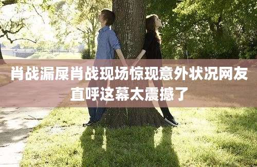 肖战漏屎肖战现场惊现意外状况网友直呼这幕太震撼了