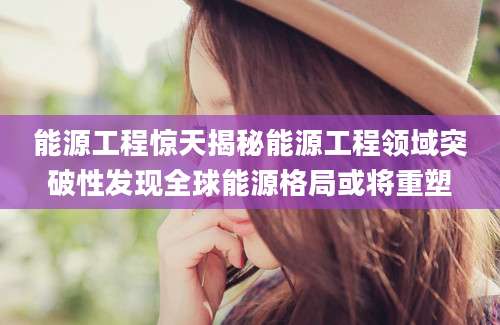 能源工程惊天揭秘能源工程领域突破性发现全球能源格局或将重塑