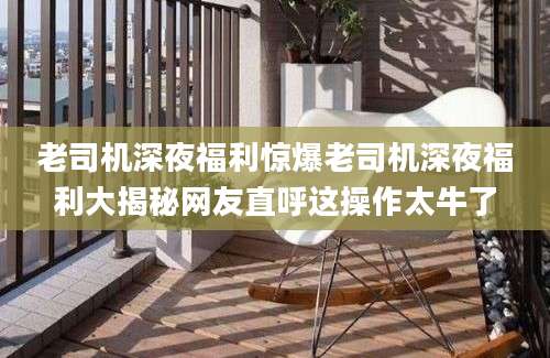 老司机深夜福利惊爆老司机深夜福利大揭秘网友直呼这操作太牛了
