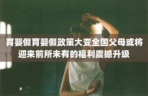育婴假育婴假政策大变全国父母或将迎来前所未有的福利震撼升级