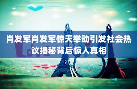肖发军肖发军惊天举动引发社会热议揭秘背后惊人真相