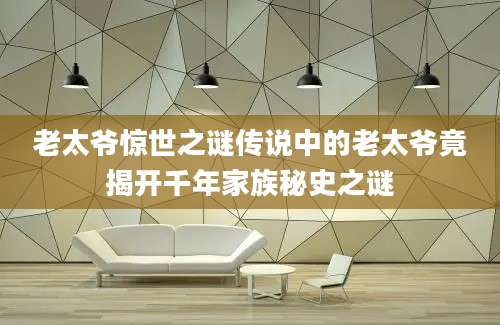老太爷惊世之谜传说中的老太爷竟揭开千年家族秘史之谜