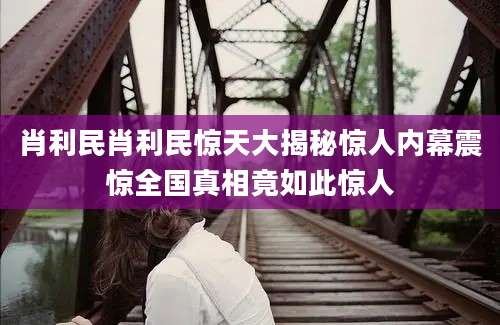 肖利民肖利民惊天大揭秘惊人内幕震惊全国真相竟如此惊人