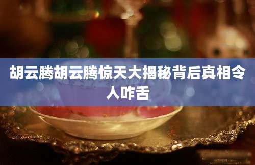 胡云腾胡云腾惊天大揭秘背后真相令人咋舌