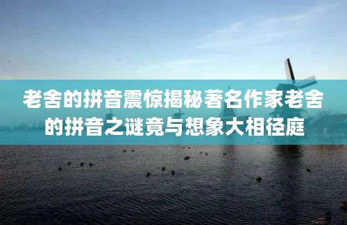 老舍的拼音震惊揭秘著名作家老舍的拼音之谜竟与想象大相径庭