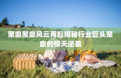 聚鼎聚鼎风云再起揭秘行业巨头聚鼎的惊天逆袭