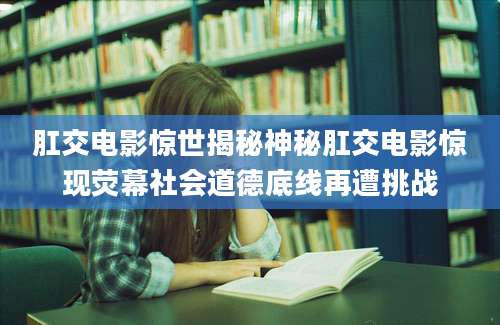 肛交电影惊世揭秘神秘肛交电影惊现荧幕社会道德底线再遭挑战