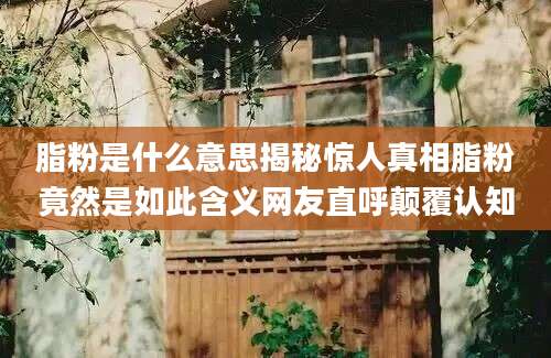 脂粉是什么意思揭秘惊人真相脂粉竟然是如此含义网友直呼颠覆认知