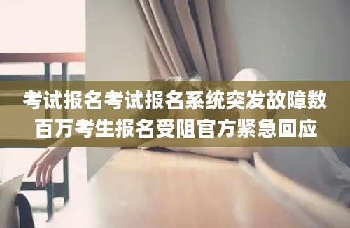 考试报名考试报名系统突发故障数百万考生报名受阻官方紧急回应