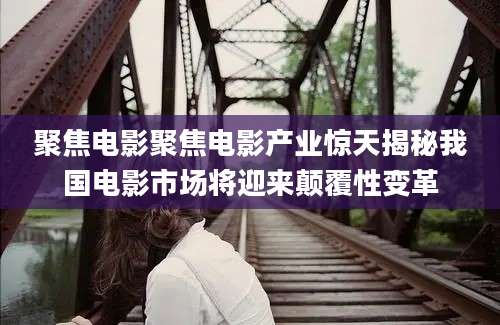 聚焦电影聚焦电影产业惊天揭秘我国电影市场将迎来颠覆性变革