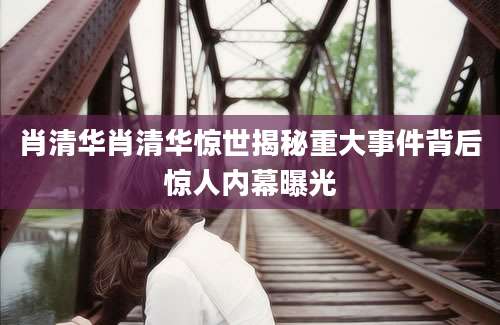 肖清华肖清华惊世揭秘重大事件背后惊人内幕曝光