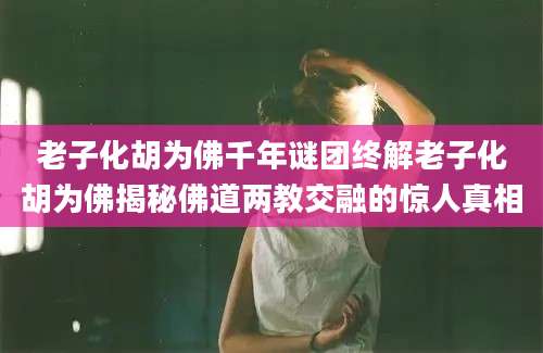 老子化胡为佛千年谜团终解老子化胡为佛揭秘佛道两教交融的惊人真相
