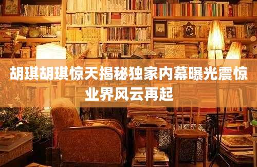 胡琪胡琪惊天揭秘独家内幕曝光震惊业界风云再起