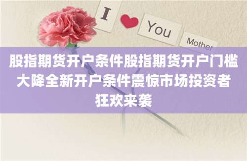 股指期货开户条件股指期货开户门槛大降全新开户条件震惊市场投资者狂欢来袭