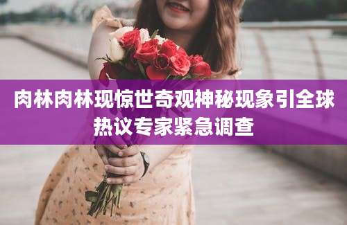 肉林肉林现惊世奇观神秘现象引全球热议专家紧急调查