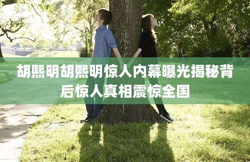 胡熙明胡熙明惊人内幕曝光揭秘背后惊人真相震惊全国