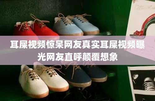 耳屎视频惊呆网友真实耳屎视频曝光网友直呼颠覆想象