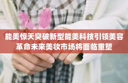 能美惊天突破新型能美科技引领美容革命未来美妆市场将面临重塑