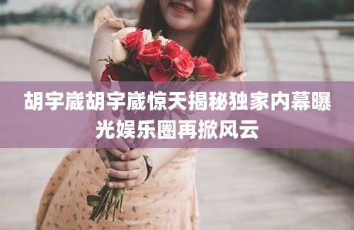 胡宇崴胡宇崴惊天揭秘独家内幕曝光娱乐圈再掀风云