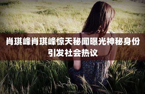 肖琪峰肖琪峰惊天秘闻曝光神秘身份引发社会热议