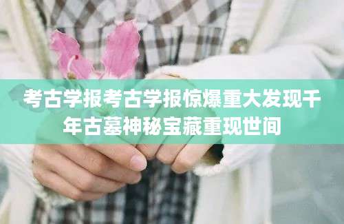 考古学报考古学报惊爆重大发现千年古墓神秘宝藏重现世间
