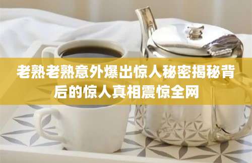 老熟老熟意外爆出惊人秘密揭秘背后的惊人真相震惊全网