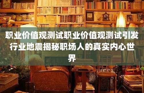 职业价值观测试职业价值观测试引发行业地震揭秘职场人的真实内心世界