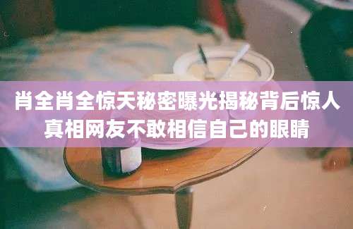 肖全肖全惊天秘密曝光揭秘背后惊人真相网友不敢相信自己的眼睛