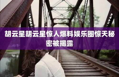 胡云星胡云星惊人爆料娱乐圈惊天秘密被揭露