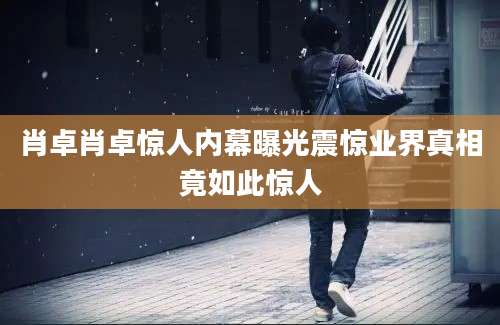 肖卓肖卓惊人内幕曝光震惊业界真相竟如此惊人