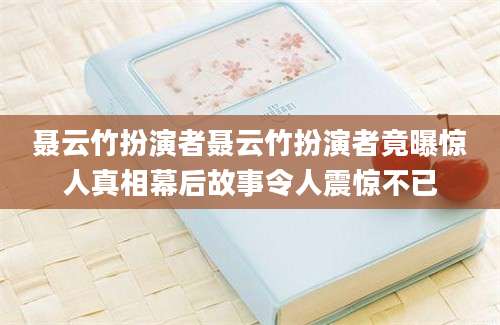 聂云竹扮演者聂云竹扮演者竟曝惊人真相幕后故事令人震惊不已