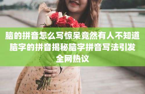 脑的拼音怎么写惊呆竟然有人不知道脑字的拼音揭秘脑字拼音写法引发全网热议