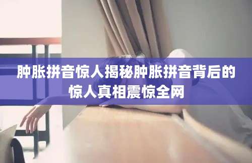 肿胀拼音惊人揭秘肿胀拼音背后的惊人真相震惊全网