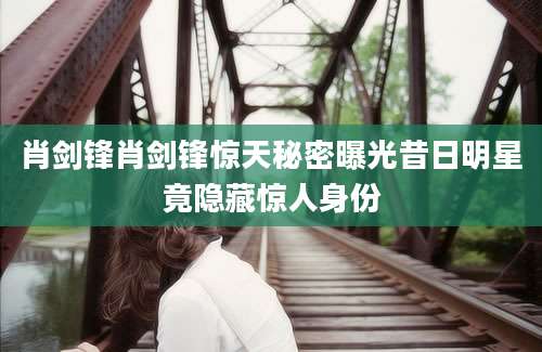 肖剑锋肖剑锋惊天秘密曝光昔日明星竟隐藏惊人身份