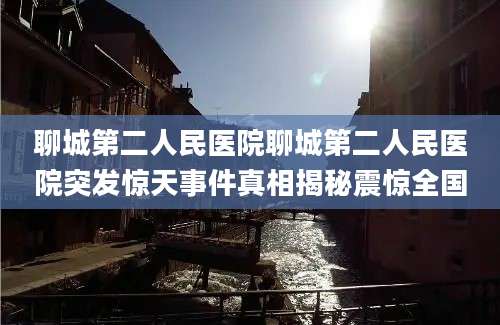 聊城第二人民医院聊城第二人民医院突发惊天事件真相揭秘震惊全国