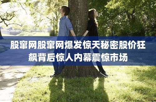 股窜网股窜网爆发惊天秘密股价狂飙背后惊人内幕震惊市场