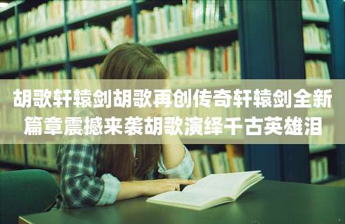 胡歌轩辕剑胡歌再创传奇轩辕剑全新篇章震撼来袭胡歌演绎千古英雄泪