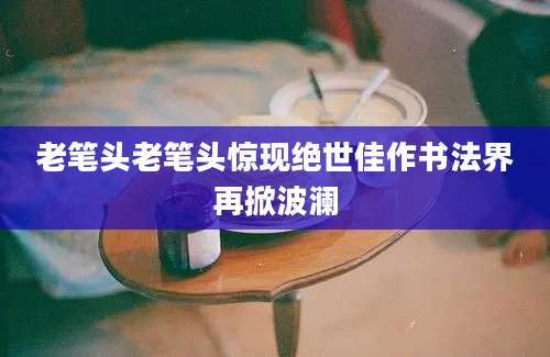老笔头老笔头惊现绝世佳作书法界再掀波澜