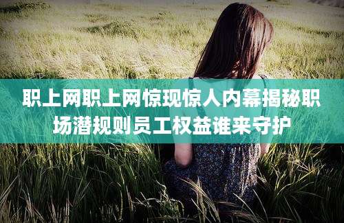 职上网职上网惊现惊人内幕揭秘职场潜规则员工权益谁来守护