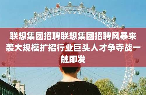 联想集团招聘联想集团招聘风暴来袭大规模扩招行业巨头人才争夺战一触即发