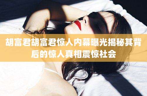 胡富君胡富君惊人内幕曝光揭秘其背后的惊人真相震惊社会