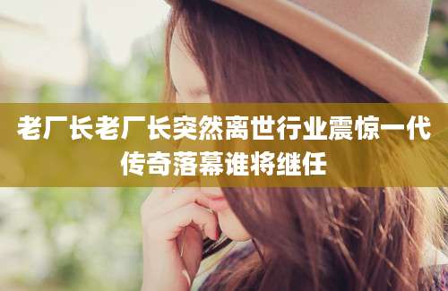 老厂长老厂长突然离世行业震惊一代传奇落幕谁将继任