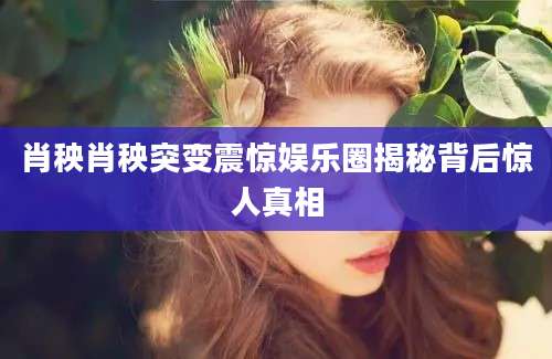 肖秧肖秧突变震惊娱乐圈揭秘背后惊人真相
