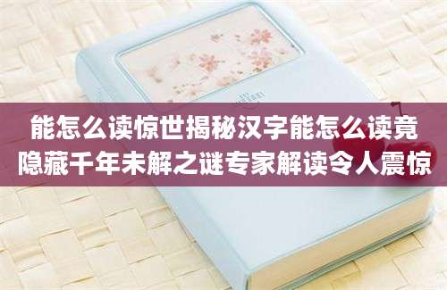 能怎么读惊世揭秘汉字能怎么读竟隐藏千年未解之谜专家解读令人震惊