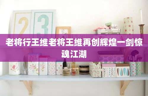 老将行王维老将王维再创辉煌一剑惊魂江湖