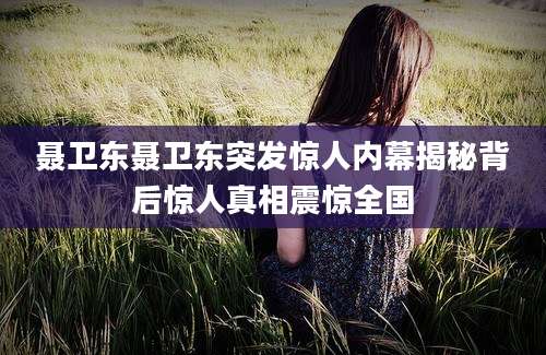 聂卫东聂卫东突发惊人内幕揭秘背后惊人真相震惊全国
