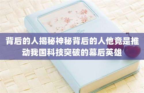 背后的人揭秘神秘背后的人他竟是推动我国科技突破的幕后英雄