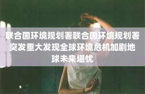 联合国环境规划署联合国环境规划署突发重大发现全球环境危机加剧地球未来堪忧