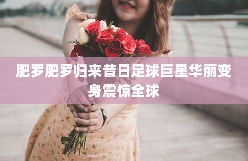 肥罗肥罗归来昔日足球巨星华丽变身震惊全球