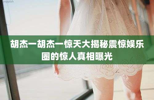 胡杰一胡杰一惊天大揭秘震惊娱乐圈的惊人真相曝光